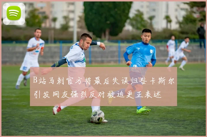 B站马刺官方将最后失误归咎卡斯尔引发网友强烈反对被迫更正表述