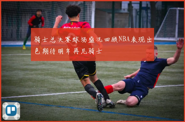 骑士总决赛球场盛况回顾NBA表现出色期待明年再见骑士