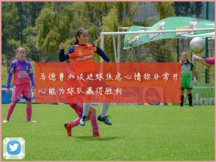 马德鲁加谈进球焦虑心情称非常开心能为球队赢得胜利