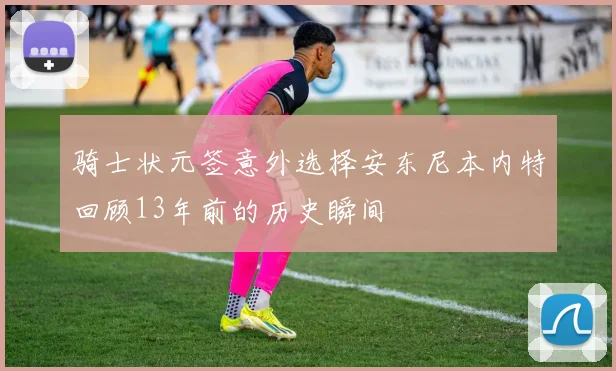 骑士状元签意外选择安东尼本内特回顾13年前的历史瞬间