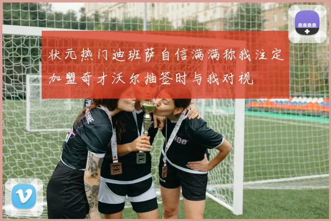 状元热门迪班萨自信满满称我注定加盟奇才沃尔抽签时与我对视