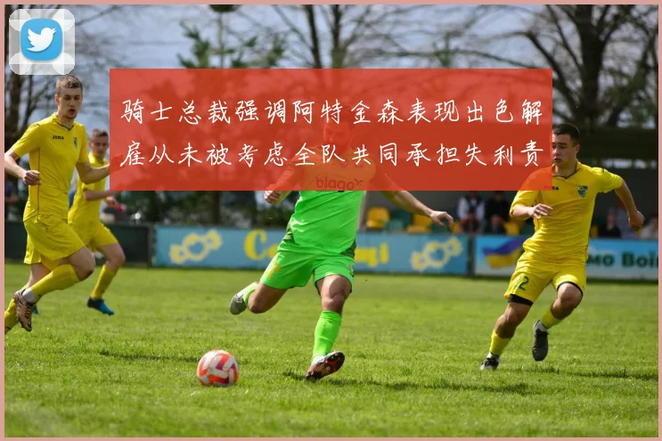 骑士总裁强调阿特金森表现出色解雇从未被考虑全队共同承担失利责任