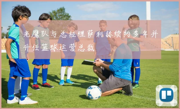 老鹰队与总经理萨利赫续约多年并升任篮球运营总裁