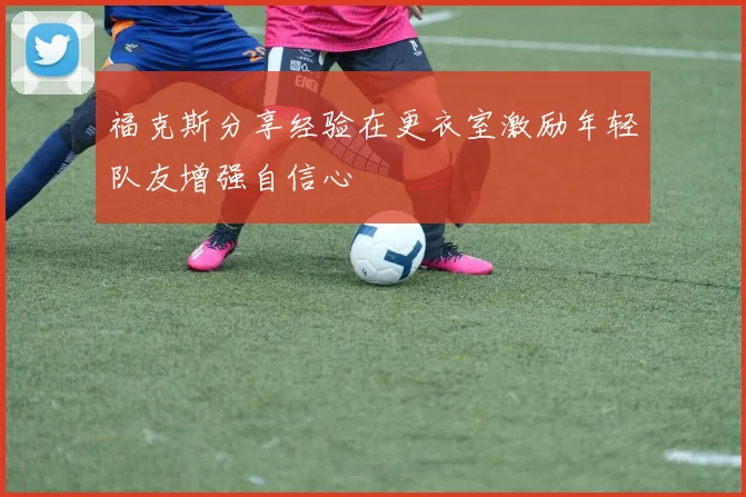 福克斯分享经验在更衣室激励年轻队友增强自信心