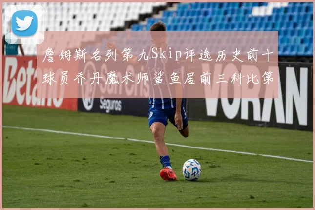 詹姆斯名列第九Skip评选历史前十球员乔丹魔术师鲨鱼居前三科比第七
