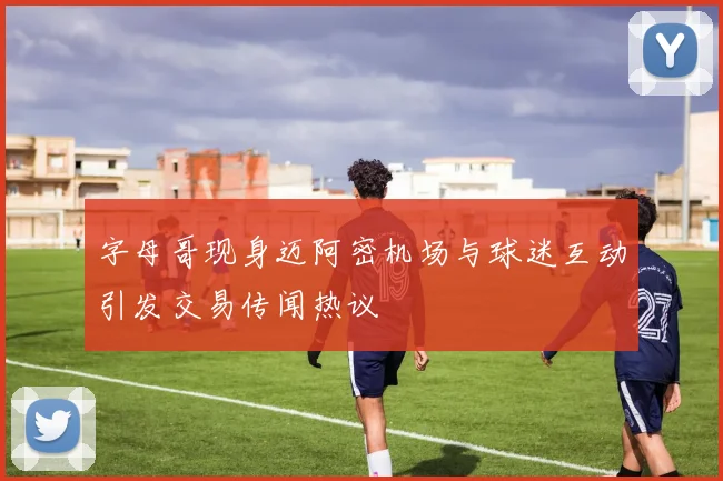 字母哥现身迈阿密机场与球迷互动引发交易传闻热议