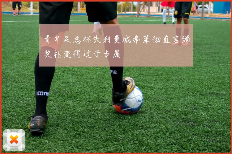 青年足总杯失利曼城弗莱彻直言颁奖礼变得过于专属